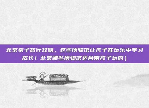 北京亲子旅行攻略,这些博物馆让孩子在玩乐中学习成长!北京哪些博物馆适合带孩子玩的)