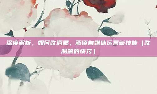 深度解析,如何吹洞肃,解锁自媒体运营新技能(吹洞箫的诀窍)