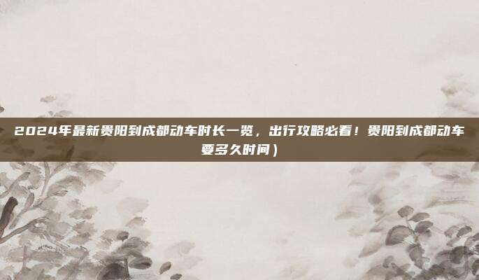 2024年最新贵阳到成都动车时长一览,出行攻略必看!贵阳到成都动车要多久时间)