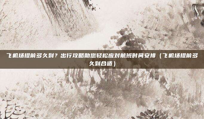 飞机场提前多久到?出行攻略助您轻松应对航班时间安排(飞机场提前多久到合适)