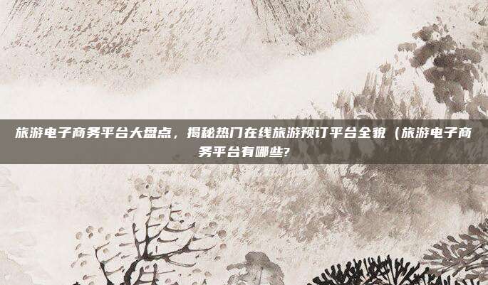 旅游电子商务平台大盘点,揭秘热门在线旅游预订平台全貌(旅游电子商务平台有哪些?