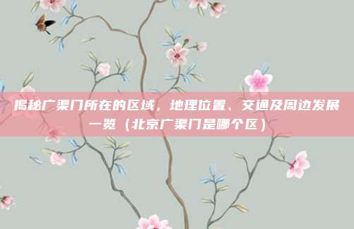 揭秘广渠门所在的区域,地理位置、交通及周边发展一览(北京广渠门是哪个区)