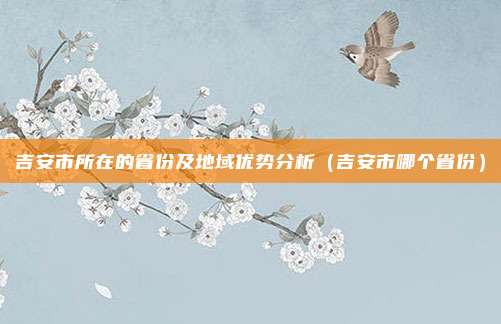 吉安市所在的省份及地域优势分析(吉安市哪个省份)