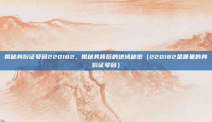 揭秘身份证号码220182,揭秘其背后的地域秘密(220182是哪里的身份证号码)
