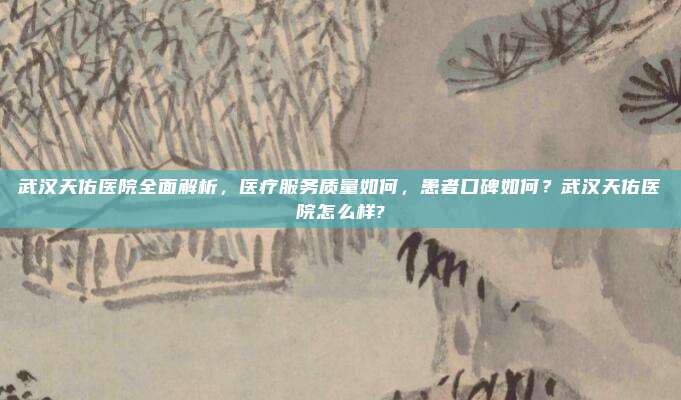武汉天佑医院全面解析,医疗服务质量如何,患者口碑如何?武汉天佑医院怎么样?