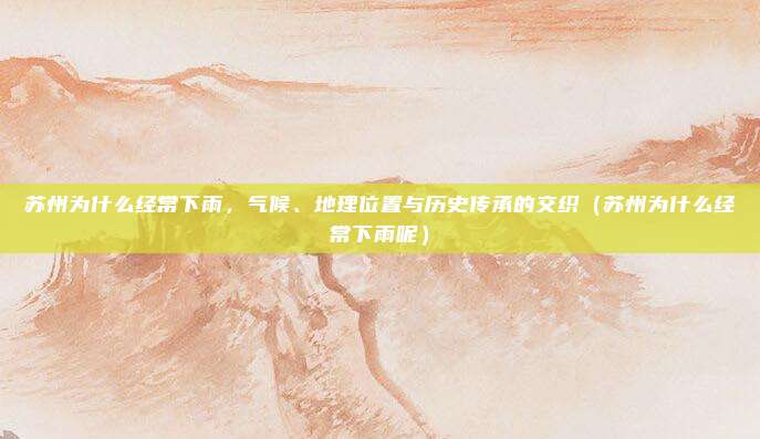 苏州为什么经常下雨,气候、地理位置与历史传承的交织(苏州为什么经常下雨呢)