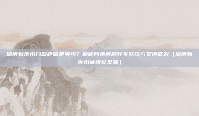 淄博到沂水自驾距离是多少?揭秘两地间的行车路线与交通概况(淄博到沂水多少公里路)