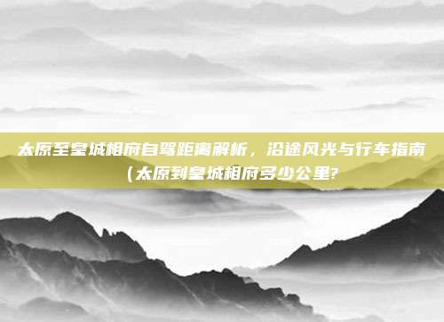 太原至皇城相府自驾距离解析,沿途风光与行车指南(太原到皇城相府多少公里?