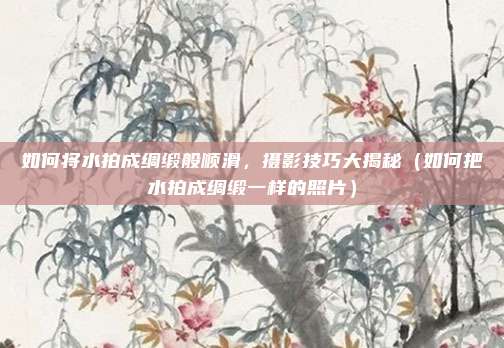 如何将水拍成绸缎般顺滑,摄影技巧大揭秘(如何把水拍成绸缎一样的照片)