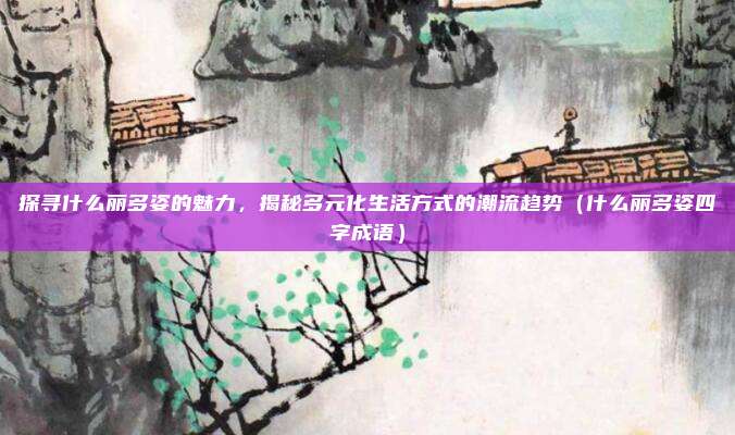 探寻什么丽多姿的魅力,揭秘多元化生活方式的潮流趋势(什么丽多姿四字成语)