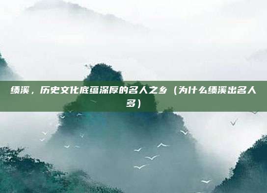 绩溪,历史文化底蕴深厚的名人之乡(为什么绩溪出名人多)