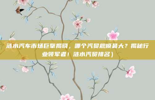 涟水汽车市场巨擘揭晓,哪个汽贸规模最大?揭秘行业领军者!涟水汽贸排名)