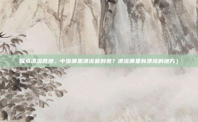 探索漂流胜地,中国哪里漂流最刺激?漂流哪里有漂流的地方)