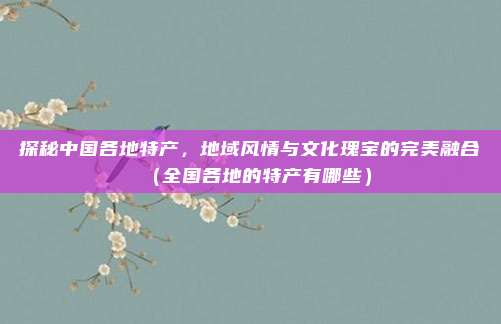 探秘中国各地特产,地域风情与文化瑰宝的完美融合(全国各地的特产有哪些)