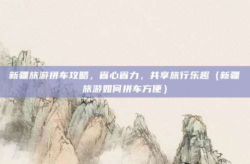 新疆旅游拼车攻略,省心省力,共享旅行乐趣(新疆旅游如何拼车方便)