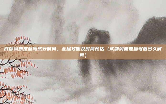 成都到康定自驾旅行时间,全程攻略及时间预估(成都到康定自驾要多久时间)