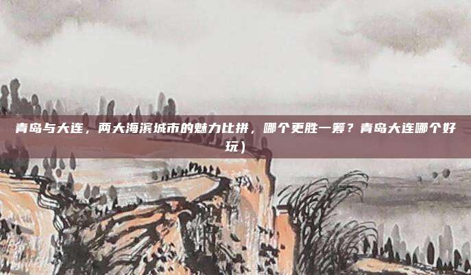 青岛与大连,两大海滨城市的魅力比拼,哪个更胜一筹?青岛大连哪个好玩)