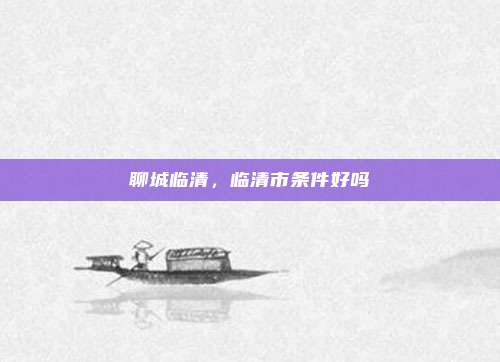 聊城临清，临清市条件好吗