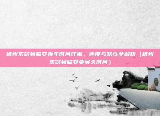 杭州东站到临安乘车时间详解,速度与路线全解析(杭州东站到临安要多久时间)