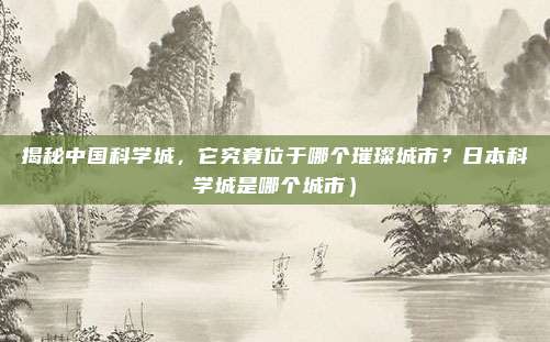 揭秘中国科学城,它究竟位于哪个璀璨城市?日本科学城是哪个城市)