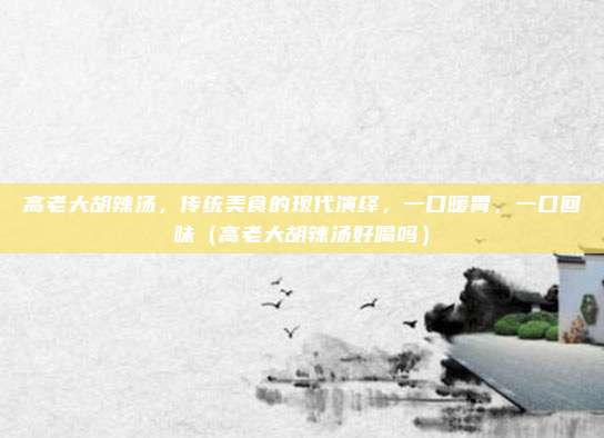 高老大胡辣汤,传统美食的现代演绎,一口暖胃,一口回味(高老大胡辣汤好喝吗)