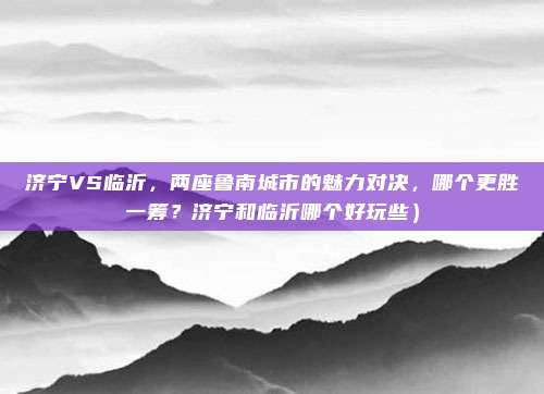 济宁VS临沂,两座鲁南城市的魅力对决,哪个更胜一筹?济宁和临沂哪个好玩些)