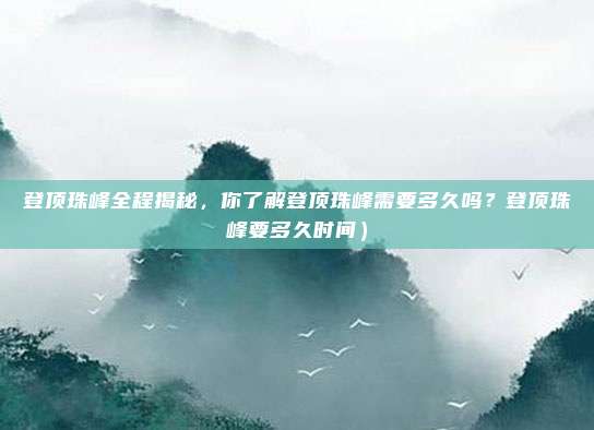 登顶珠峰全程揭秘,你了解登顶珠峰需要多久吗?登顶珠峰要多久时间)
