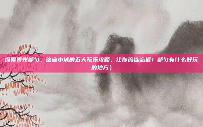 探索贵州都匀,这座小城的五大玩乐攻略,让你流连忘返!都匀有什么好玩的地方)