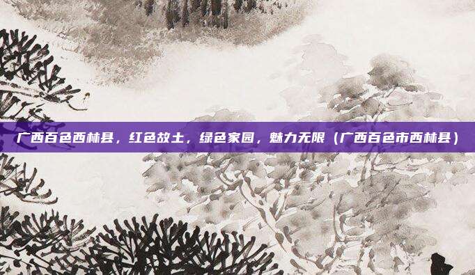 广西百色西林县,红色故土,绿色家园,魅力无限(广西百色市西林县)
