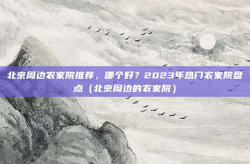 北京周边农家院推荐,哪个好?2023年热门农家院盘点(北京周边的农家院)