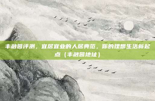 丰融园评测,宜居宜业的人居典范,你的理想生活新起点(丰融园地址)