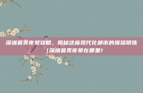 深圳最美夜景攻略,揭秘这座现代化都市的璀璨明珠(深圳最美夜景在哪里?