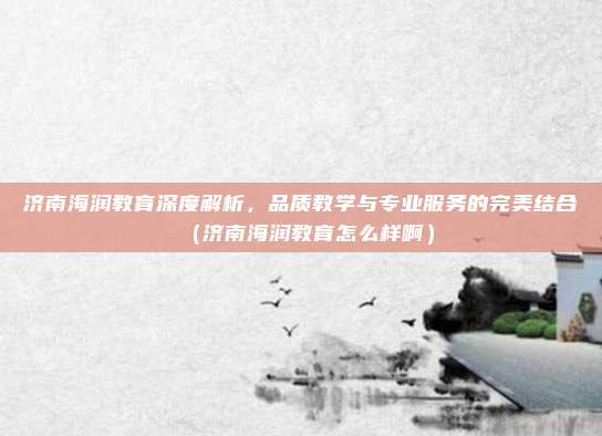 济南海润教育深度解析,品质教学与专业服务的完美结合(济南海润教育怎么样啊)