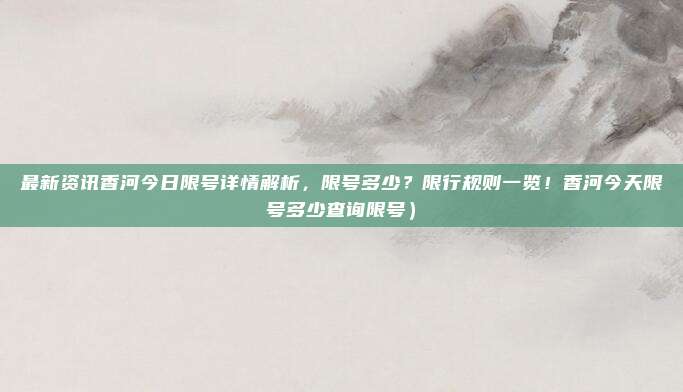 最新资讯香河今日限号详情解析,限号多少?限行规则一览!香河今天限号多少查询限号)