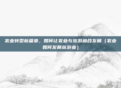 农业转型新篇章,如何让农业与旅游融合发展(农业如何发展旅游业)