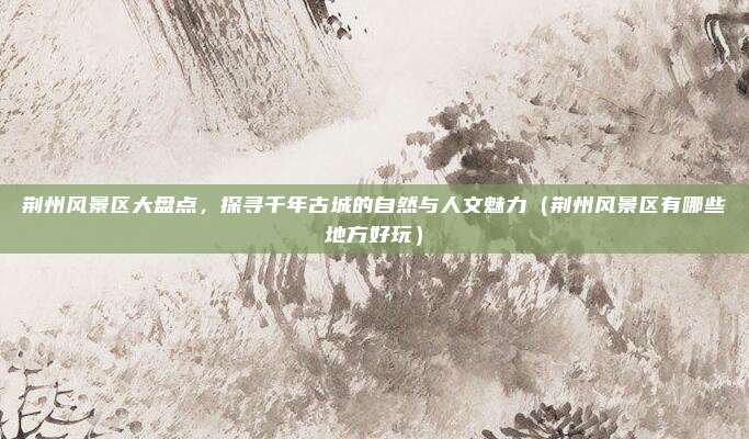 荆州风景区大盘点,探寻千年古城的自然与人文魅力(荆州风景区有哪些地方好玩)