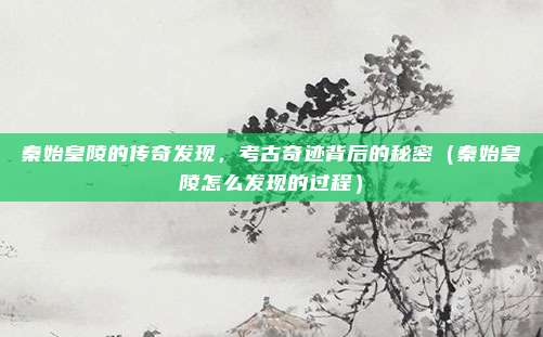 秦始皇陵的传奇发现,考古奇迹背后的秘密(秦始皇陵怎么发现的过程)