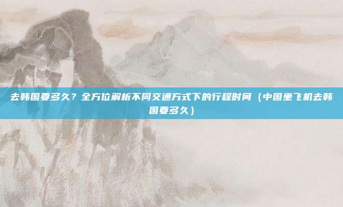 去韩国要多久?全方位解析不同交通方式下的行程时间(中国坐飞机去韩国要多久)