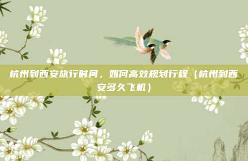 杭州到西安旅行时间,如何高效规划行程(杭州到西安多久飞机)