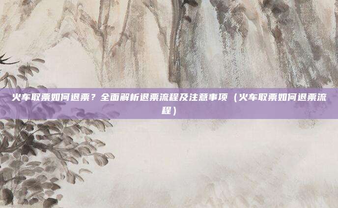 火车取票如何退票?全面解析退票流程及注意事项(火车取票如何退票流程)