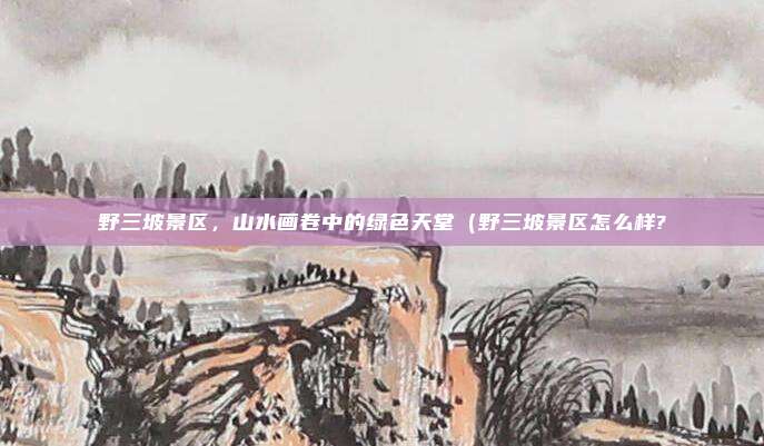 野三坡景区,山水画卷中的绿色天堂(野三坡景区怎么样?