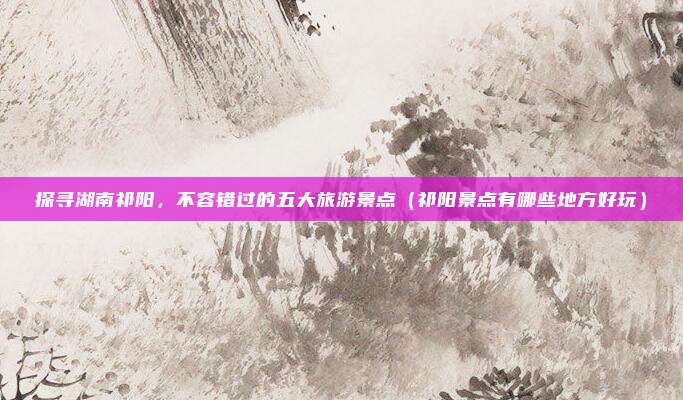 探寻湖南祁阳,不容错过的五大旅游景点(祁阳景点有哪些地方好玩)