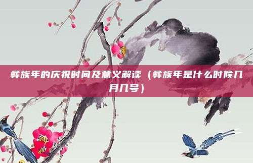 彝族年的庆祝时间及意义解读(彝族年是什么时候几月几号)