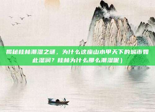 揭秘桂林潮湿之谜,为什么这座山水甲天下的城市如此湿润?桂林为什么那么潮湿呢)