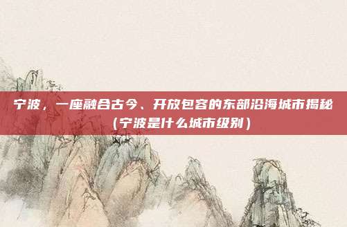 宁波,一座融合古今、开放包容的东部沿海城市揭秘(宁波是什么城市级别)