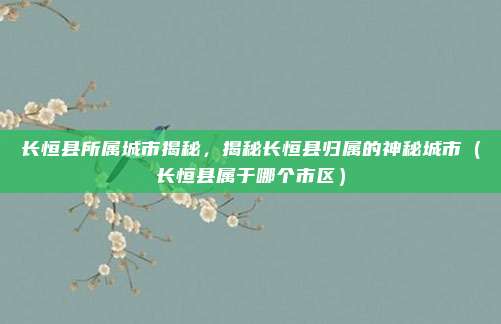 长恒县所属城市揭秘,揭秘长恒县归属的神秘城市(长恒县属于哪个市区)