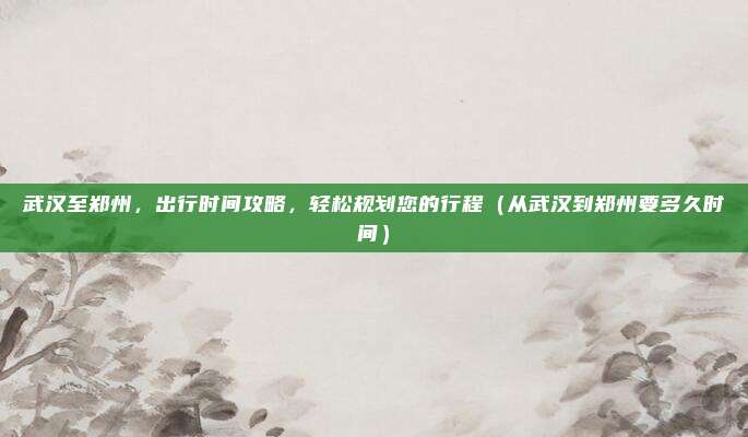 武汉至郑州,出行时间攻略,轻松规划您的行程(从武汉到郑州要多久时间)