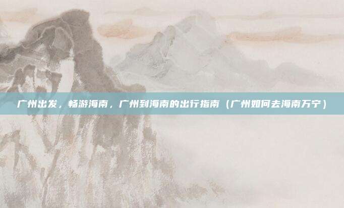 广州出发,畅游海南,广州到海南的出行指南(广州如何去海南万宁)
