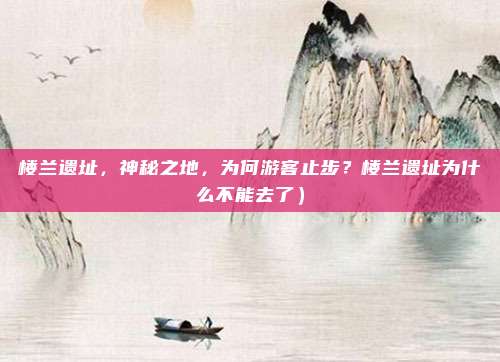 楼兰遗址,神秘之地,为何游客止步?楼兰遗址为什么不能去了)