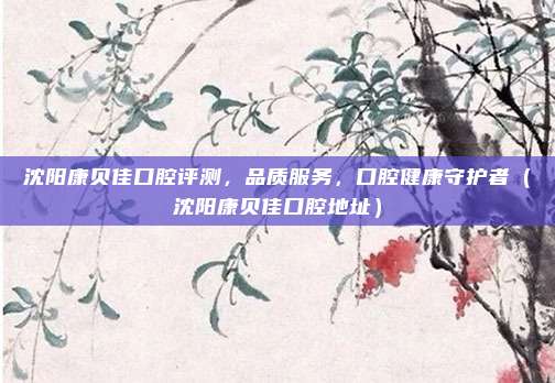 沈阳康贝佳口腔评测,品质服务,口腔健康守护者(沈阳康贝佳口腔地址)